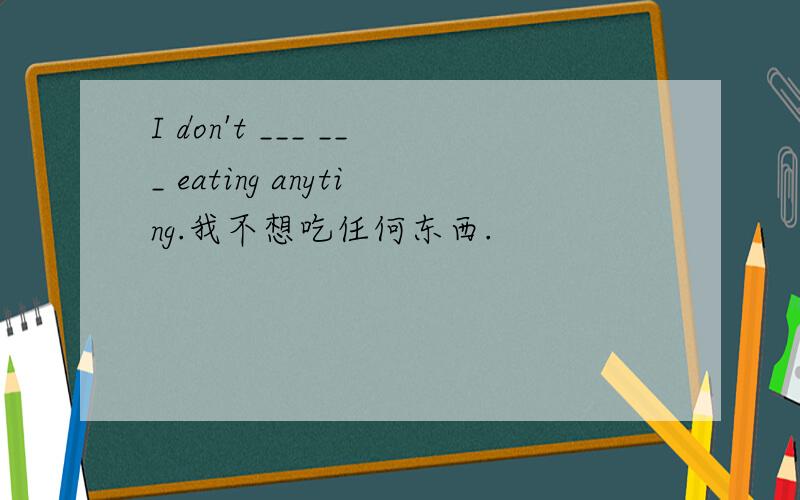 I don't ___ ___ eating anyting.我不想吃任何东西.