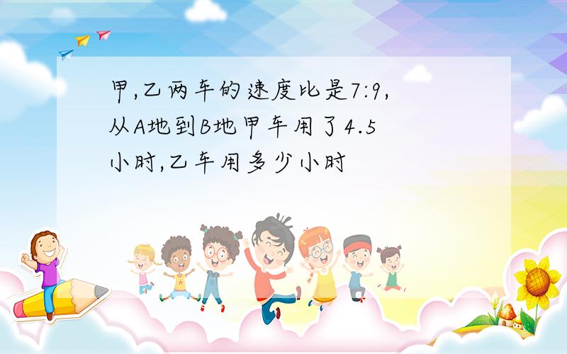 甲,乙两车的速度比是7:9,从A地到B地甲车用了4.5 小时,乙车用多少小时