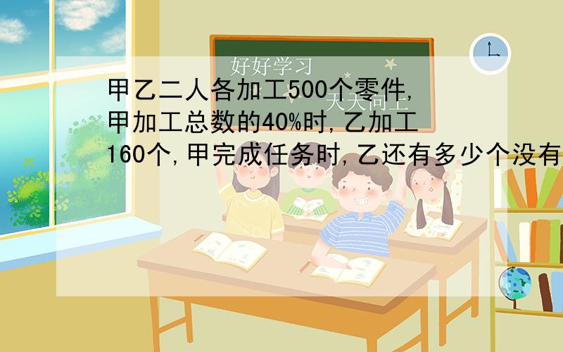 甲乙二人各加工500个零件,甲加工总数的40%时,乙加工160个,甲完成任务时,乙还有多少个没有加工