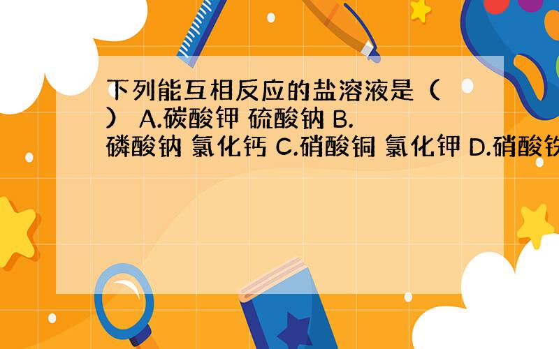 下列能互相反应的盐溶液是（ ） A.碳酸钾 硫酸钠 B.磷酸钠 氯化钙 C.硝酸铜 氯化钾 D.硝酸铁 氯化钡