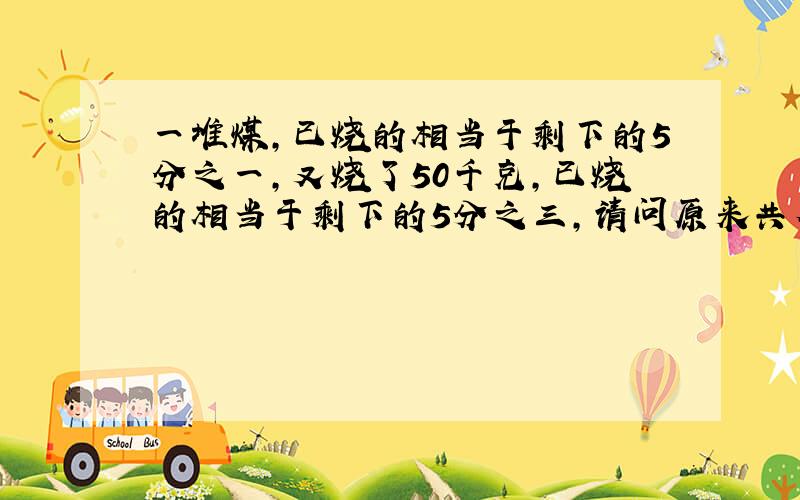 一堆煤,已烧的相当于剩下的5分之一,又烧了50千克,已烧的相当于剩下的5分之三,请问原来共有多少天可煤