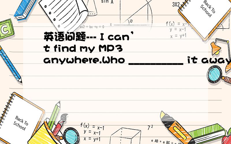 英语问题--- I can’t find my MP3 anywhere.Who __________ it away?