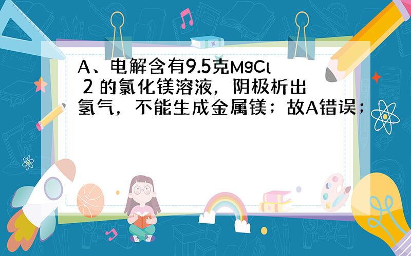 A、电解含有9.5克MgCl 2 的氯化镁溶液，阴极析出氢气，不能生成金属镁；故A错误；