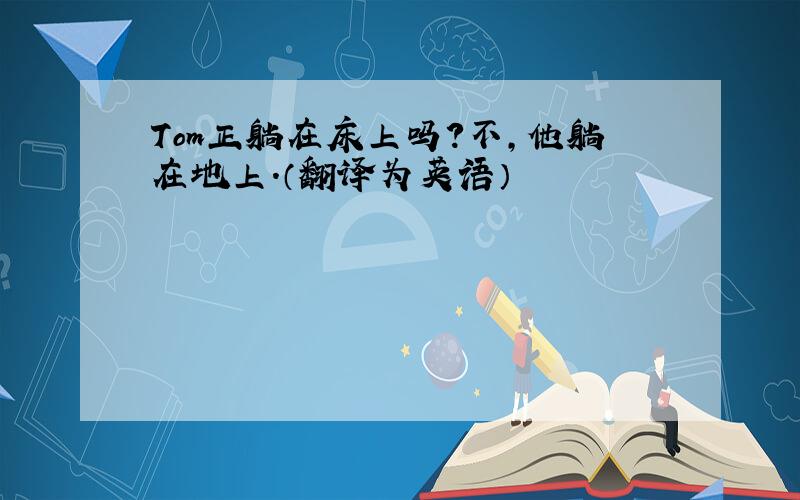 Tom正躺在床上吗?不,他躺在地上.（翻译为英语）