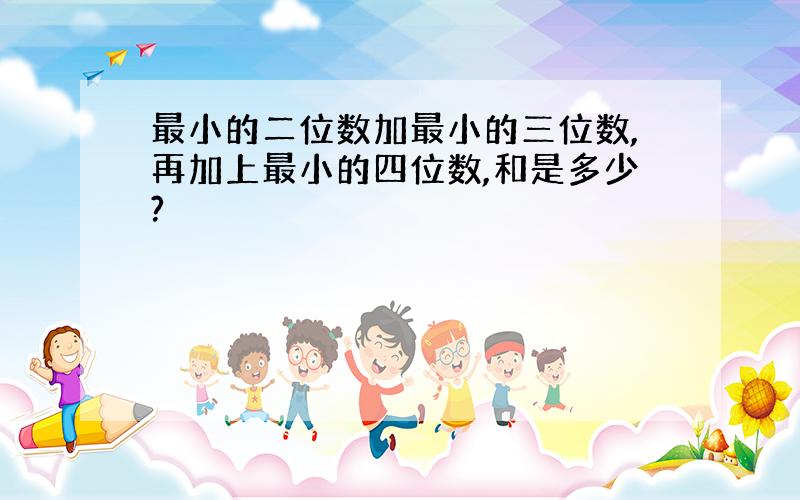 最小的二位数加最小的三位数,再加上最小的四位数,和是多少?