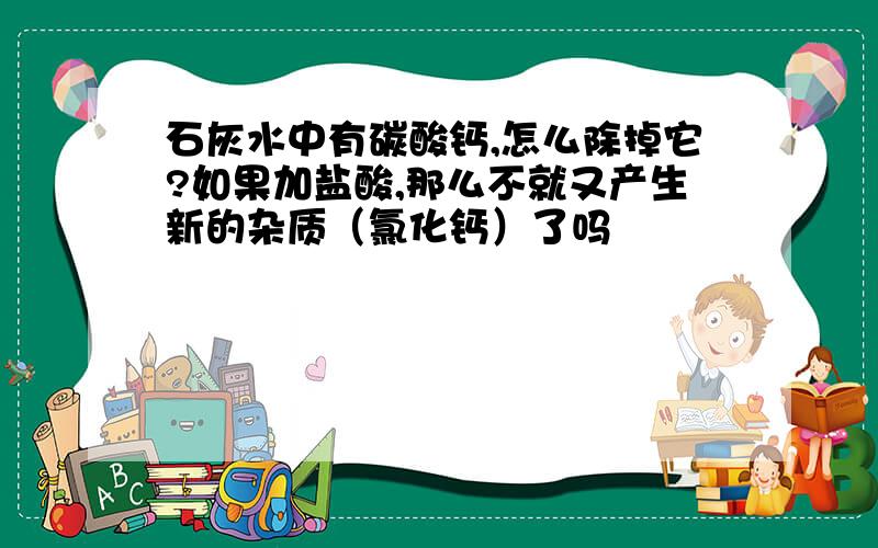 石灰水中有碳酸钙,怎么除掉它?如果加盐酸,那么不就又产生新的杂质（氯化钙）了吗