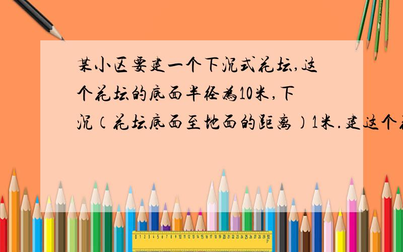 某小区要建一个下沉式花坛,这个花坛的底面半径为10米,下沉（花坛底面至地面的距离）1米.建这个花坛共