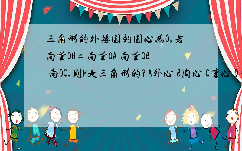 三角形的外接圆的圆心为O,若向量OH=向量OA 向量OB 向OC,则H是三角形的?A外心 B内心 C重心 D垂心