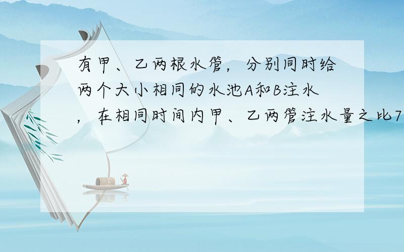 有甲、乙两根水管，分别同时给两个大小相同的水池A和B注水，在相同时间内甲、乙两管注水量之比7：5．经过213