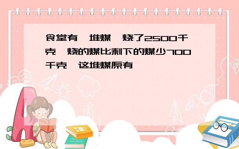 食堂有一堆煤,烧了2500千克,烧的煤比剩下的煤少700千克,这堆煤原有�