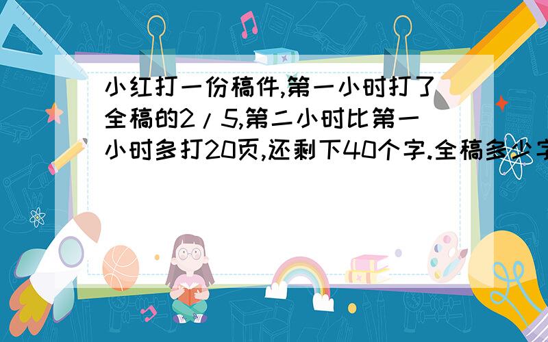 小红打一份稿件,第一小时打了全稿的2/5,第二小时比第一小时多打20页,还剩下40个字.全稿多少字?