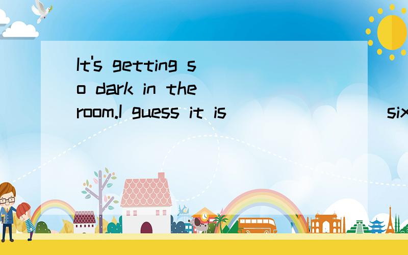 It's getting so dark in the room.I guess it is________ six o