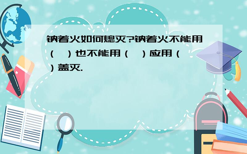 钠着火如何熄灭?钠着火不能用（ ）也不能用（ ）应用（ ）盖灭.