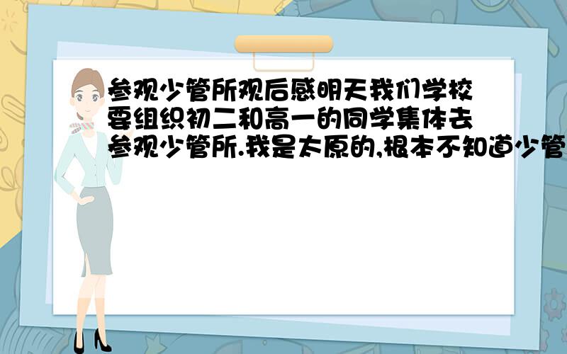 参观少管所观后感明天我们学校要组织初二和高一的同学集体去参观少管所.我是太原的,根本不知道少管所什么样,想想这个东西改怎