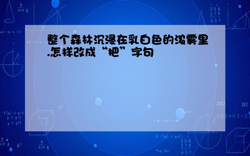 整个森林沉浸在乳白色的浓雾里.怎样改成“把”字句