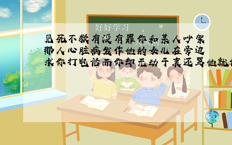 见死不救有没有罪你和某人吵架那人心脏病发作他的女儿在旁边求你打电话而你却无动于衷还骂他就该没有好下场最终导致他死亡这样你