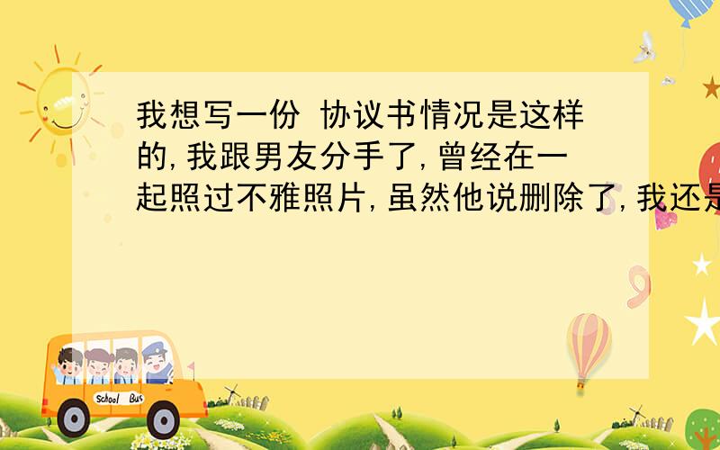 我想写一份 协议书情况是这样的,我跟男友分手了,曾经在一起照过不雅照片,虽然他说删除了,我还是有点担心,所以我想跟他写一