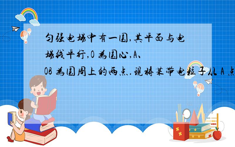 匀强电场中有一圆,其平面与电场线平行,O 为圆心,A、 OB 为圆周上的两点.现将某带电粒子从 A 点以相同的初动能向各