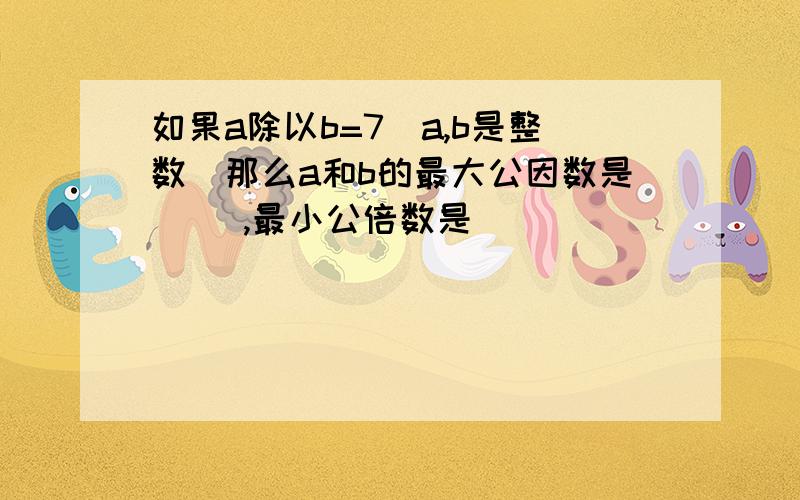 如果a除以b=7(a,b是整数)那么a和b的最大公因数是( ),最小公倍数是( )