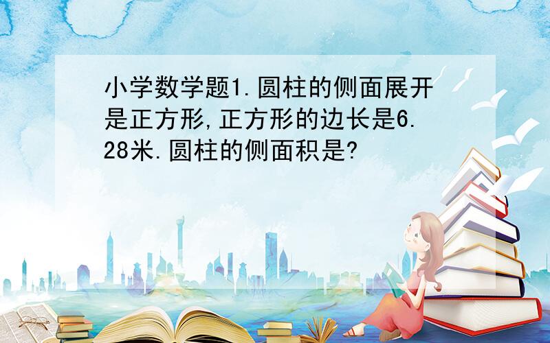 小学数学题1.圆柱的侧面展开是正方形,正方形的边长是6.28米.圆柱的侧面积是?