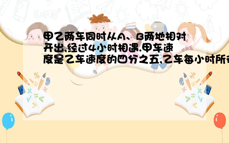 甲乙两车同时从A、B两地相对开出,经过4小时相遇.甲车速度是乙车速度的四分之五,乙车每小时所行的路程比