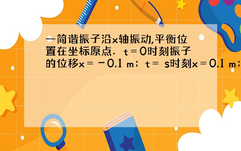 一简谐振子沿x轴振动,平衡位置在坐标原点．t＝0时刻振子的位移x＝－0.1 m；t＝ s时刻x＝0.1 m；t＝4 s时