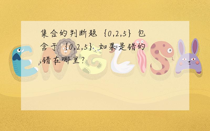 集合的判断题｛0,2,5｝包含于｛0,2,5｝如果是错的,错在哪里?