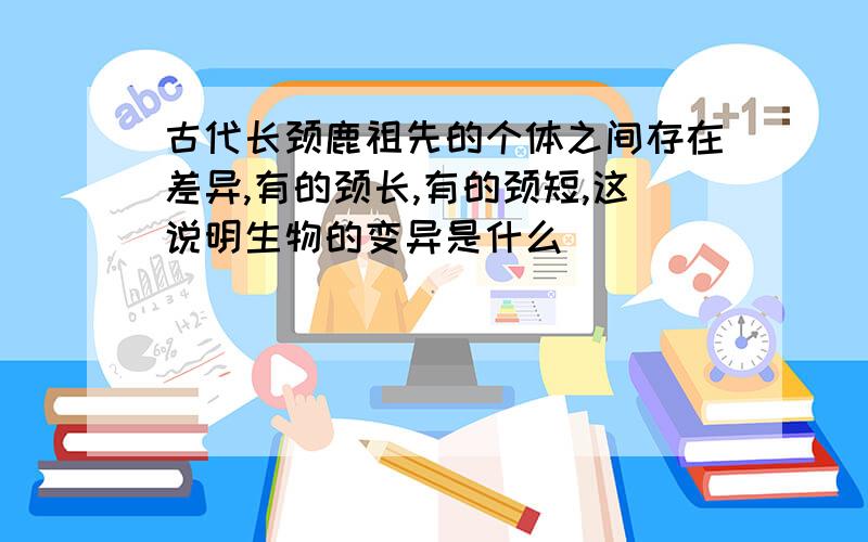 古代长颈鹿祖先的个体之间存在差异,有的颈长,有的颈短,这说明生物的变异是什么