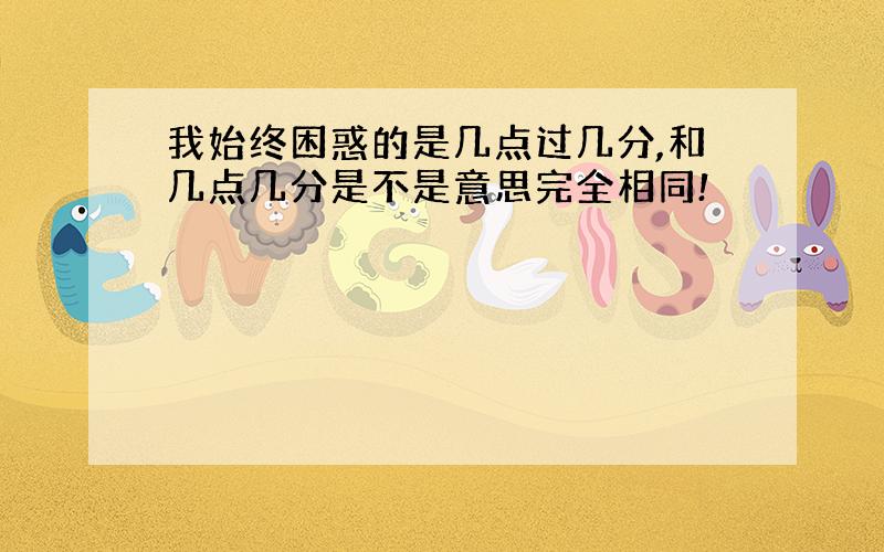 我始终困惑的是几点过几分,和几点几分是不是意思完全相同!