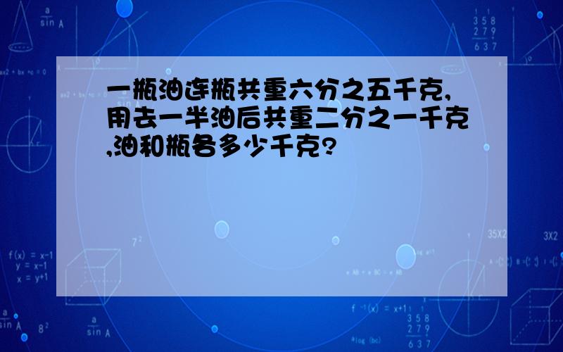 一瓶油连瓶共重六分之五千克,用去一半油后共重二分之一千克,油和瓶各多少千克?