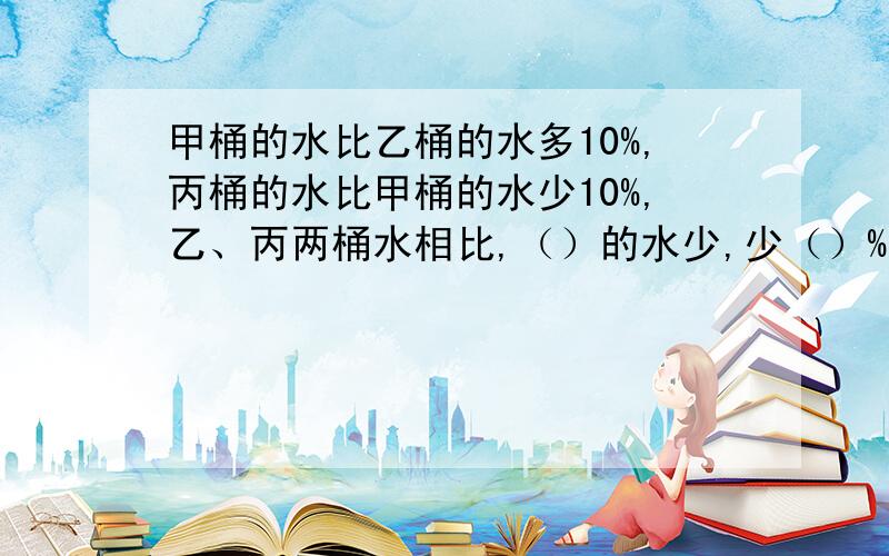 甲桶的水比乙桶的水多10%,丙桶的水比甲桶的水少10%,乙、丙两桶水相比,（）的水少,少（）%?