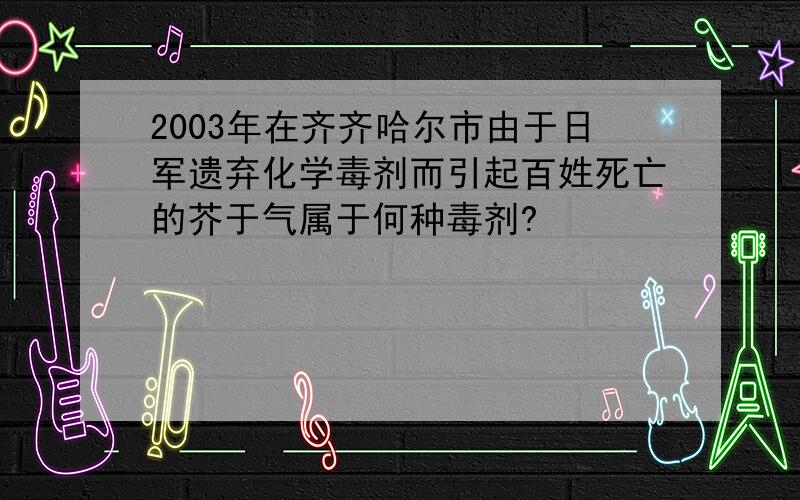 2003年在齐齐哈尔市由于日军遗弃化学毒剂而引起百姓死亡的芥于气属于何种毒剂?