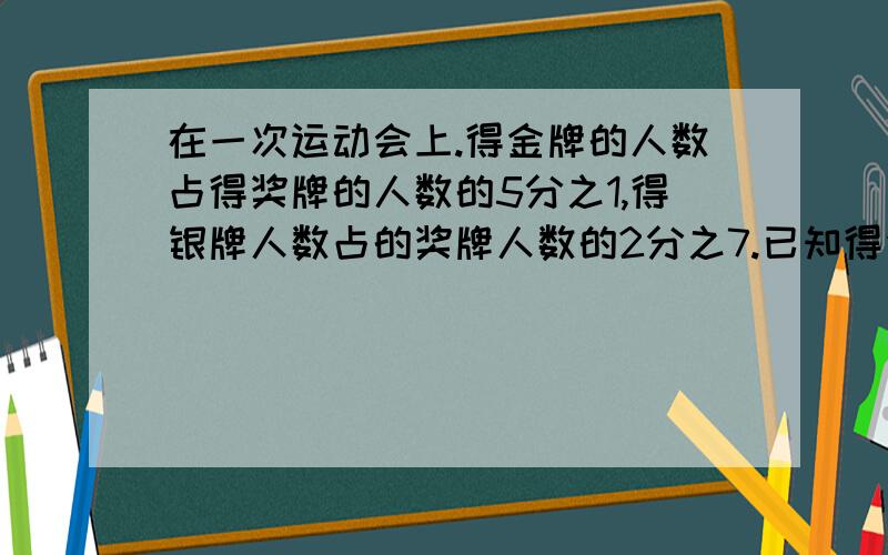 在一次运动会上.得金牌的人数占得奖牌的人数的5分之1,得银牌人数占的奖牌人数的2分之7.已知得金牌的人数比得银牌的人数少