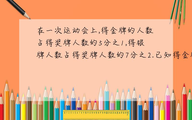 在一次运动会上,得金牌的人数占得奖牌人数的5分之1,得银牌人数占得奖牌人数的7分之2.已知得金牌的人数比得银牌的人数少6