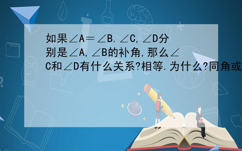 如果∠A＝∠B.∠C,∠D分别是∠A,∠B的补角,那么∠C和∠D有什么关系?相等.为什么?同角或等角的补角相等.你能说明