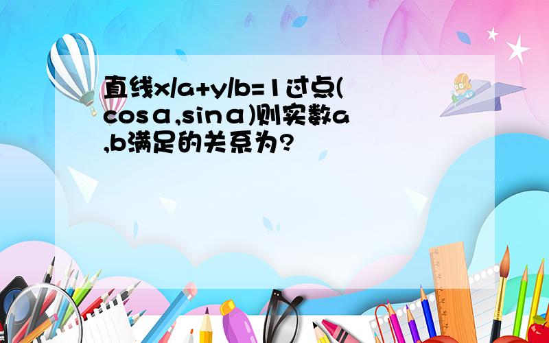 直线x/a+y/b=1过点(cosα,sinα)则实数a,b满足的关系为?