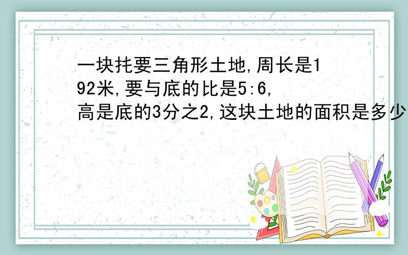 一块扥要三角形土地,周长是192米,要与底的比是5:6,高是底的3分之2,这块土地的面积是多少?