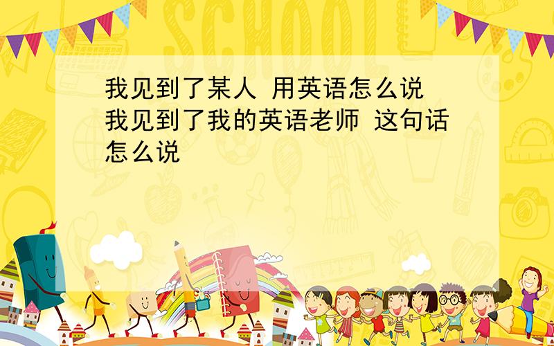 我见到了某人 用英语怎么说 我见到了我的英语老师 这句话怎么说