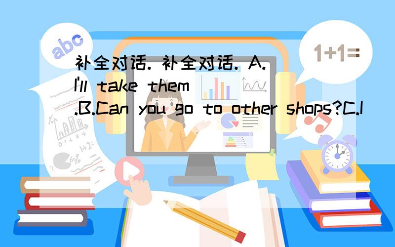 补全对话. 补全对话. A.I'll take them.B.Can you go to other shops?C.I