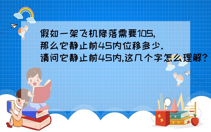 假如一架飞机降落需要10S,那么它静止前4S内位移多少.请问它静止前4S内,这几个字怎么理解?