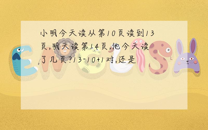 小明今天读从第10页读到13页,明天读第14页,他今天读了几页?13-10+1对,还是