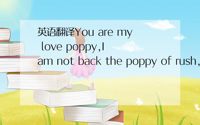 英语翻译You are my love poppy,I am not back the poppy of rush,an