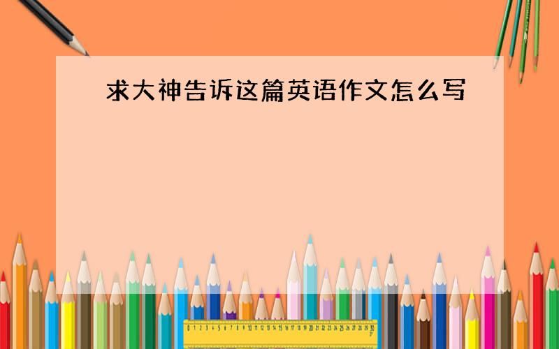 求大神告诉这篇英语作文怎么写