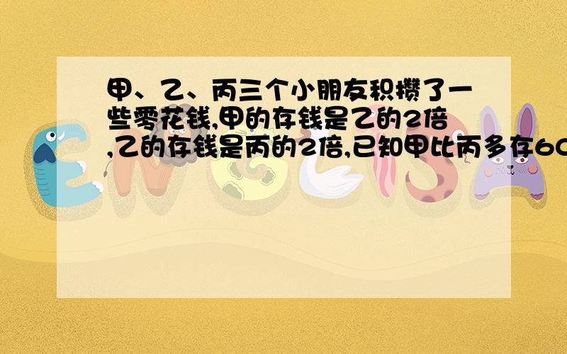 甲、乙、丙三个小朋友积攒了一些零花钱,甲的存钱是乙的2倍,乙的存钱是丙的2倍,已知甲比丙多存60元.