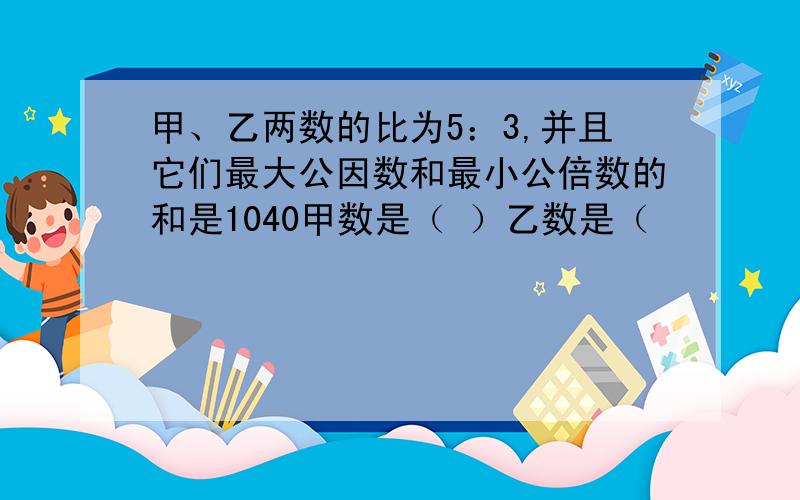 甲、乙两数的比为5：3,并且它们最大公因数和最小公倍数的和是1040甲数是（ ）乙数是（