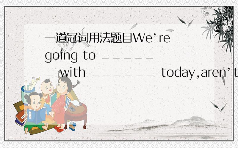 一道冠词用法题目We’re going to ______ with ______ today,aren’t we?a.