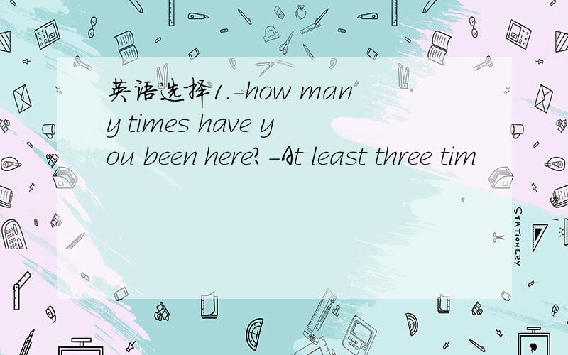 英语选择1.-how many times have you been here?-At least three tim