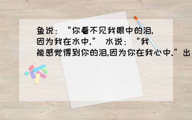 鱼说：“你看不见我眼中的泪,因为我在水中.” 水说：“我能感觉得到你的泪,因为你在我心中.”出自哪里