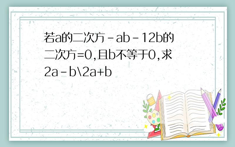 若a的二次方-ab-12b的二次方=0,且b不等于0,求2a-b\2a+b