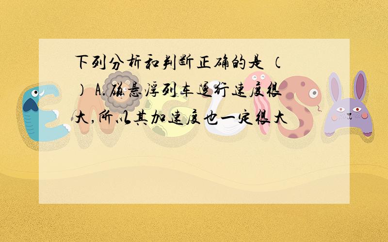 下列分析和判断正确的是 （ ） A.磁悬浮列车运行速度很大,所以其加速度也一定很大